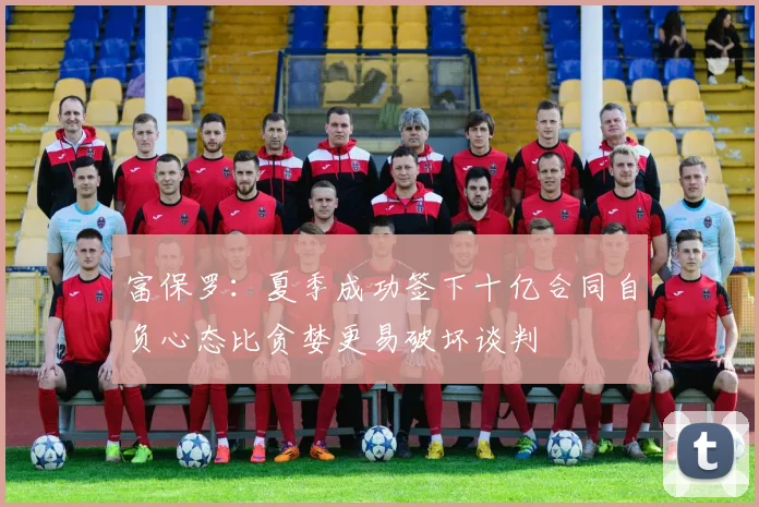 富保罗：夏季成功签下十亿合同自负心态比贪婪更易破坏谈判