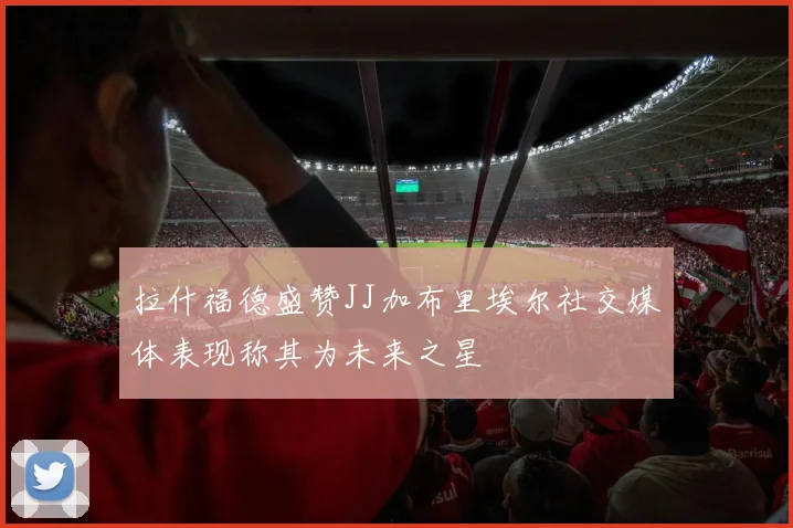 拉什福德盛赞JJ加布里埃尔社交媒体表现称其为未来之星