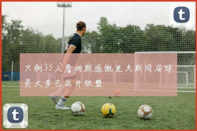 只剩35人詹姆斯感慨里夫斯同届球员大多已离开联盟