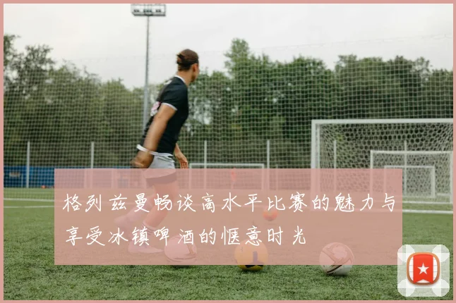 格列兹曼畅谈高水平比赛的魅力与享受冰镇啤酒的惬意时光