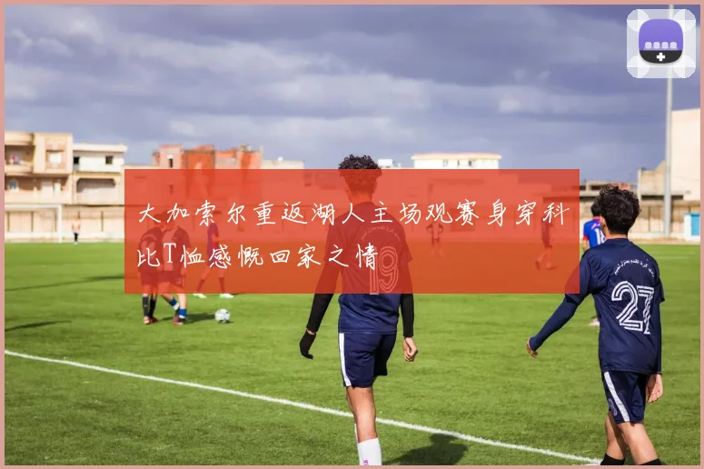 大加索尔重返湖人主场观赛身穿科比T恤感慨回家之情