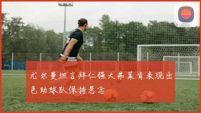 尤尔曼坦言拜仁强大弗莱肯表现出色助球队保持悬念