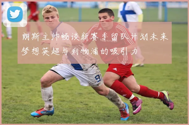 朗斯主帅畅谈新赛季留队计划未来梦想英超与利物浦的吸引力