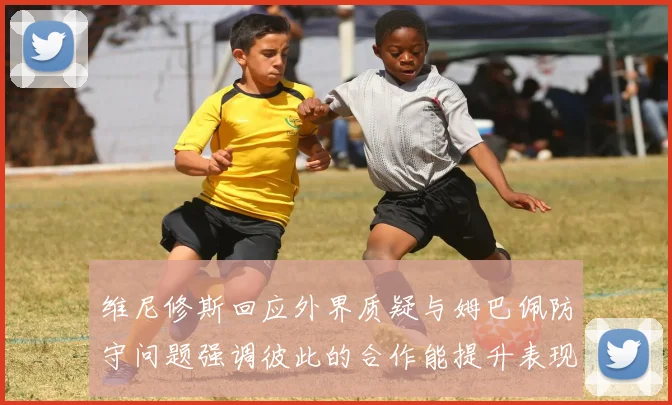 维尼修斯回应外界质疑与姆巴佩防守问题强调彼此的合作能提升表现