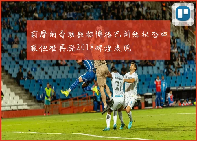 前摩纳哥助教称博格巴训练状态回暖但难再现2018辉煌表现