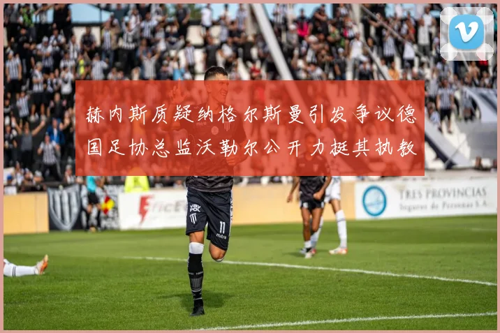 赫内斯质疑纳格尔斯曼引发争议德国足协总监沃勒尔公开力挺其执教表现