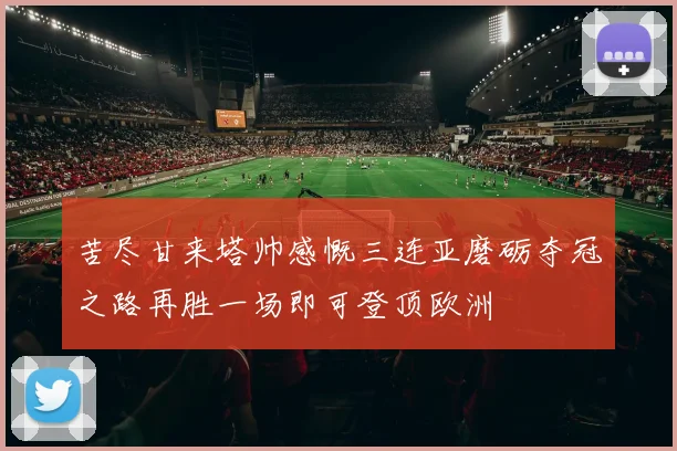 苦尽甘来塔帅感慨三连亚磨砺夺冠之路再胜一场即可登顶欧洲