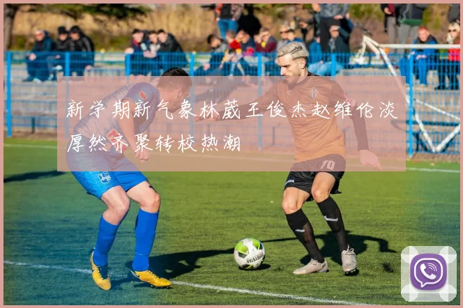 新学期新气象林葳王俊杰赵维伦淡厚然齐聚转校热潮