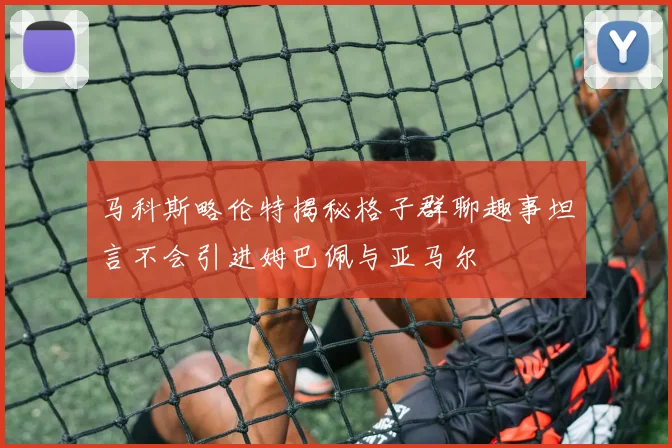 马科斯略伦特揭秘格子群聊趣事坦言不会引进姆巴佩与亚马尔