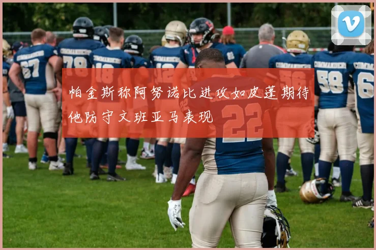 帕金斯称阿努诺比进攻如皮蓬期待他防守文班亚马表现