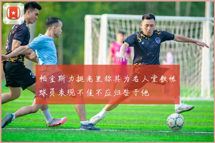 帕金斯力挺老里称其为名人堂教练球员表现不佳不应归咎于他