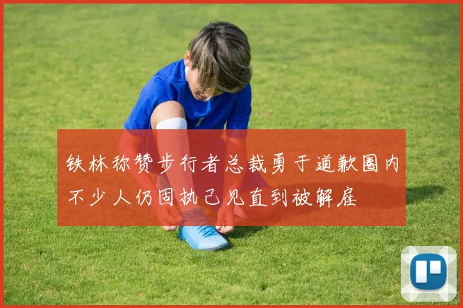 铁林称赞步行者总裁勇于道歉圈内不少人仍固执己见直到被解雇