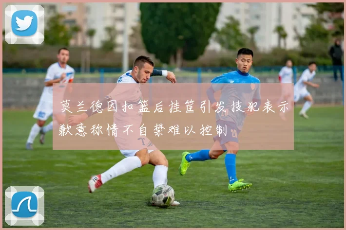莫兰德因扣篮后挂筐引发技犯表示歉意称情不自禁难以控制