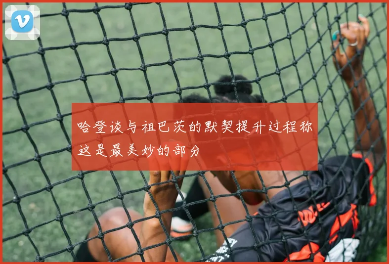 哈登谈与祖巴茨的默契提升过程称这是最美妙的部分