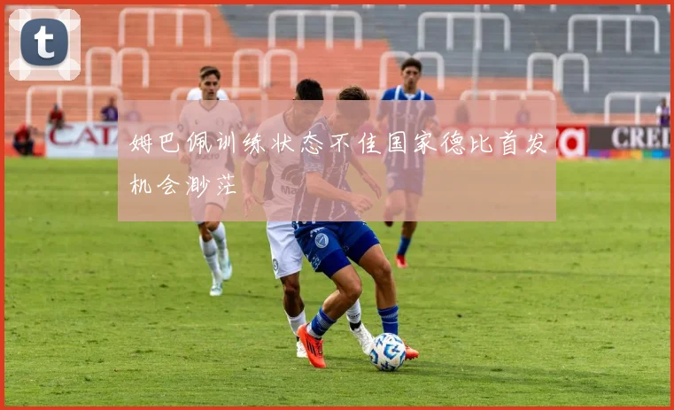 姆巴佩训练状态不佳国家德比首发机会渺茫