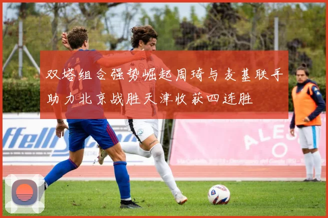 双塔组合强势崛起周琦与麦基联手助力北京战胜天津收获四连胜
