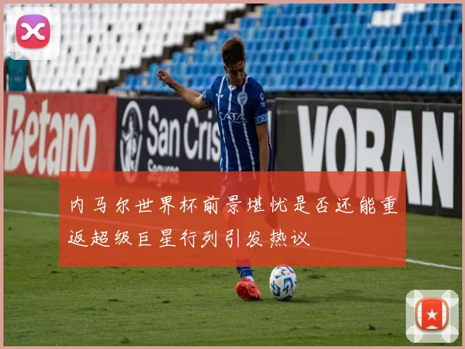 内马尔世界杯前景堪忧是否还能重返超级巨星行列引发热议