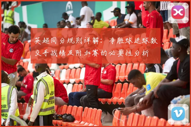 英超同分规则详解：净胜球进球数交手战绩及附加赛的必要性分析