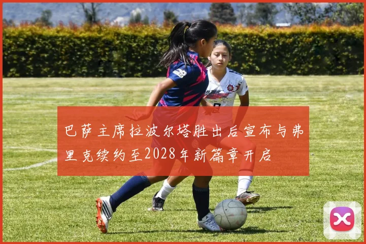 巴萨主席拉波尔塔胜出后宣布与弗里克续约至2028年新篇章开启
