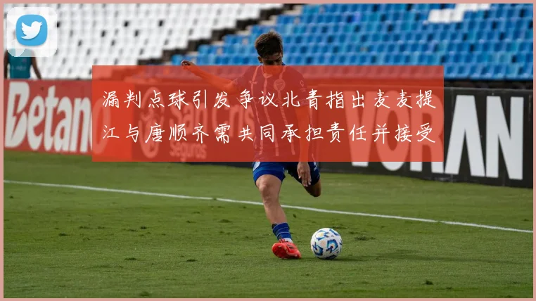 漏判点球引发争议北青指出麦麦提江与唐顺齐需共同承担责任并接受处罚