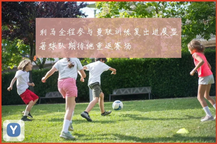 利马全程参与曼联训练复出进展显著球队期待他重返赛场