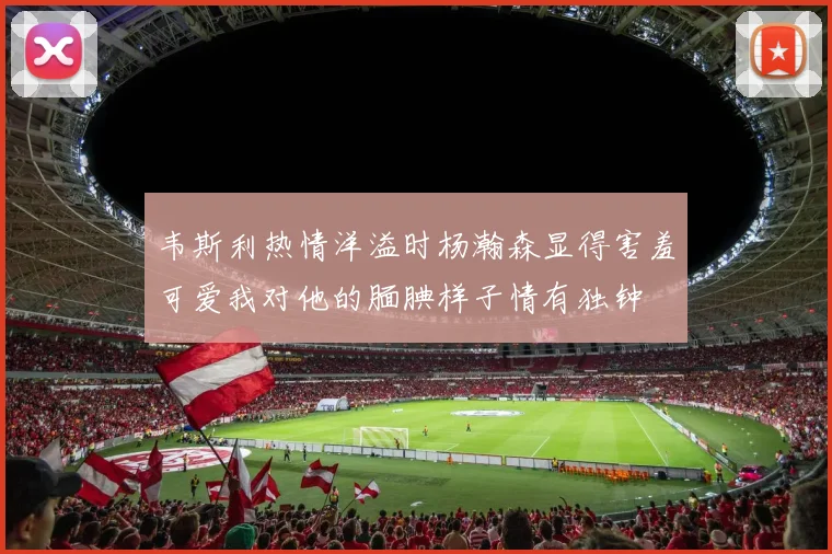 韦斯利热情洋溢时杨瀚森显得害羞可爱我对他的腼腆样子情有独钟