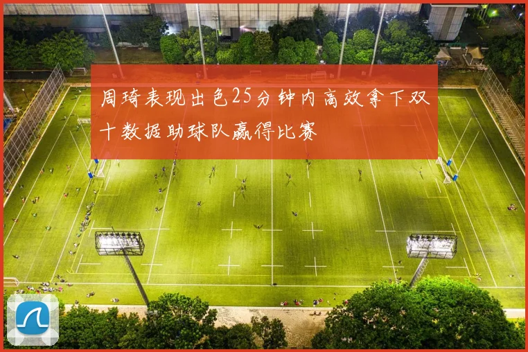 周琦表现出色25分钟内高效拿下双十数据助球队赢得比赛