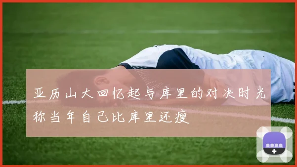 亚历山大回忆起与库里的对决时光称当年自己比库里还瘦