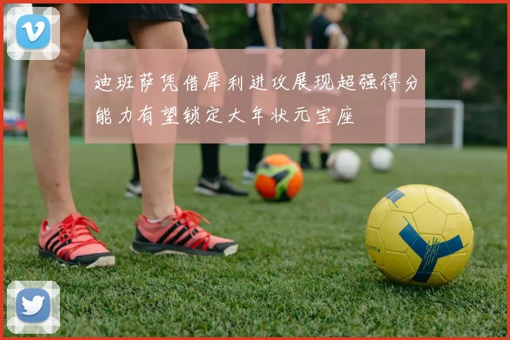 迪班萨凭借犀利进攻展现超强得分能力有望锁定大年状元宝座