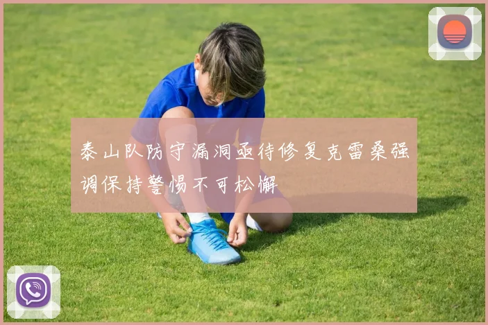 泰山队防守漏洞亟待修复克雷桑强调保持警惕不可松懈