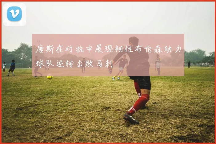 唐斯在对抗中展现韧性布伦森助力球队逆转击败马刺