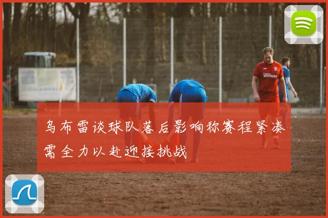 乌布雷谈球队落后影响称赛程紧凑需全力以赴迎接挑战