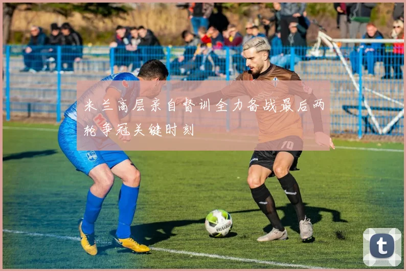 米兰高层亲自督训全力备战最后两轮争冠关键时刻
