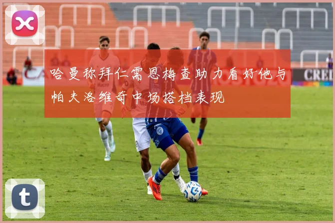 哈曼称拜仁需恩梅查助力看好他与帕夫洛维奇中场搭档表现