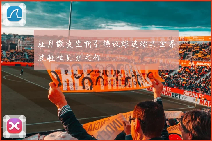 杜月徵凌空斩引热议球迷称其世界波胜帕瓦尔之作