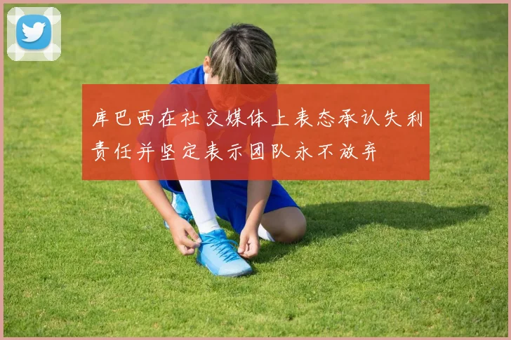 库巴西在社交媒体上表态承认失利责任并坚定表示团队永不放弃