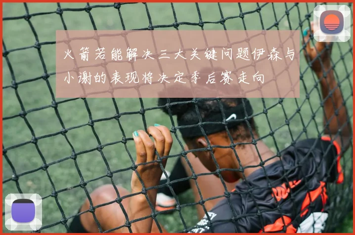火箭若能解决三大关键问题伊森与小谢的表现将决定季后赛走向