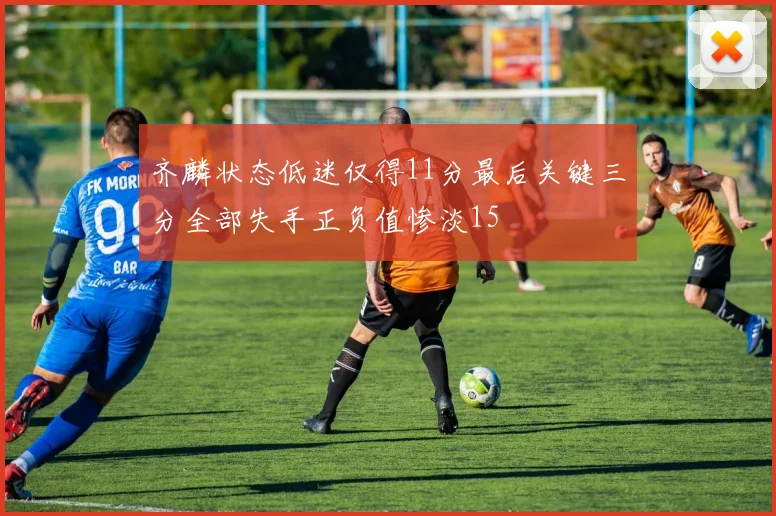 齐麟状态低迷仅得11分最后关键三分全部失手正负值惨淡15